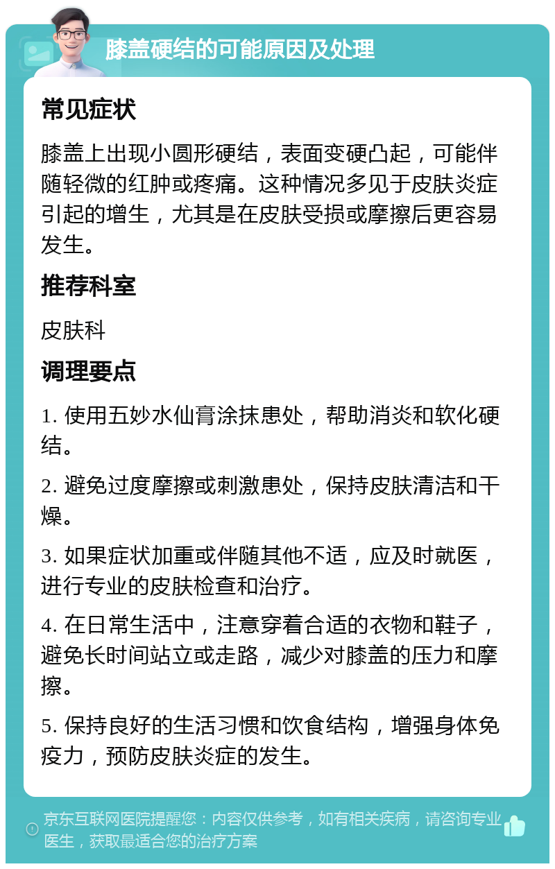 膝盖硬结的可能原因及处理 常见症状 膝盖上出现小圆形硬结，表面变硬凸起，可能伴随轻微的红肿或疼痛。这种情况多见于皮肤炎症引起的增生，尤其是在皮肤受损或摩擦后更容易发生。 推荐科室 皮肤科 调理要点 1. 使用五妙水仙膏涂抹患处，帮助消炎和软化硬结。 2. 避免过度摩擦或刺激患处，保持皮肤清洁和干燥。 3. 如果症状加重或伴随其他不适，应及时就医，进行专业的皮肤检查和治疗。 4. 在日常生活中，注意穿着合适的衣物和鞋子，避免长时间站立或走路，减少对膝盖的压力和摩擦。 5. 保持良好的生活习惯和饮食结构，增强身体免疫力，预防皮肤炎症的发生。