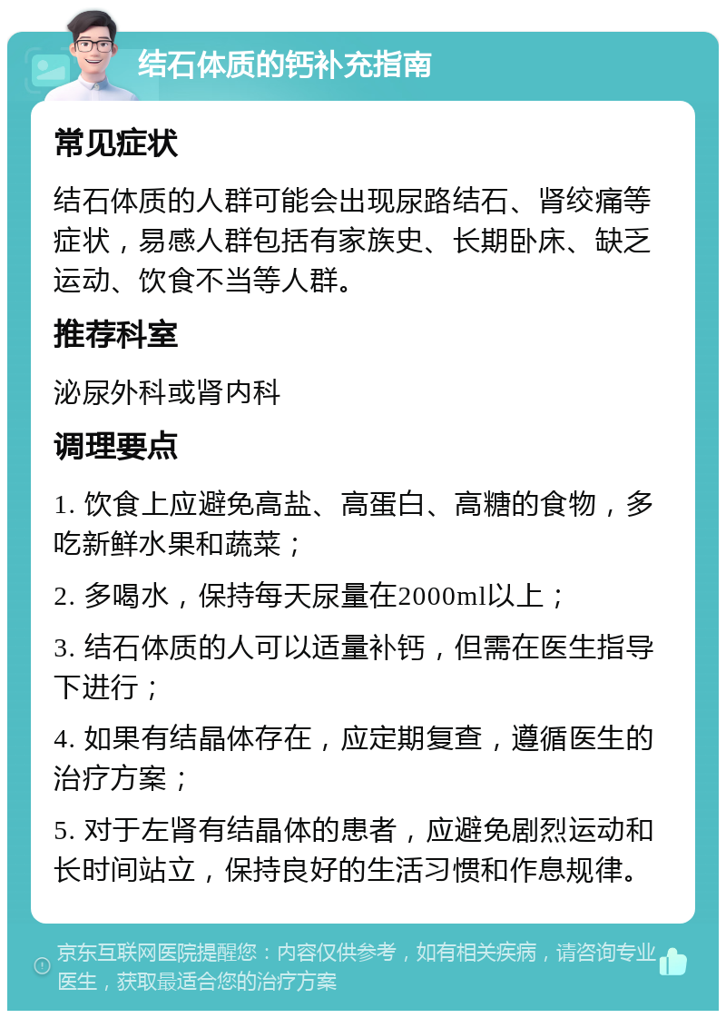 结石体质的钙补充指南 常见症状 结石体质的人群可能会出现尿路结石、肾绞痛等症状，易感人群包括有家族史、长期卧床、缺乏运动、饮食不当等人群。 推荐科室 泌尿外科或肾内科 调理要点 1. 饮食上应避免高盐、高蛋白、高糖的食物，多吃新鲜水果和蔬菜； 2. 多喝水，保持每天尿量在2000ml以上； 3. 结石体质的人可以适量补钙，但需在医生指导下进行； 4. 如果有结晶体存在，应定期复查，遵循医生的治疗方案； 5. 对于左肾有结晶体的患者，应避免剧烈运动和长时间站立，保持良好的生活习惯和作息规律。