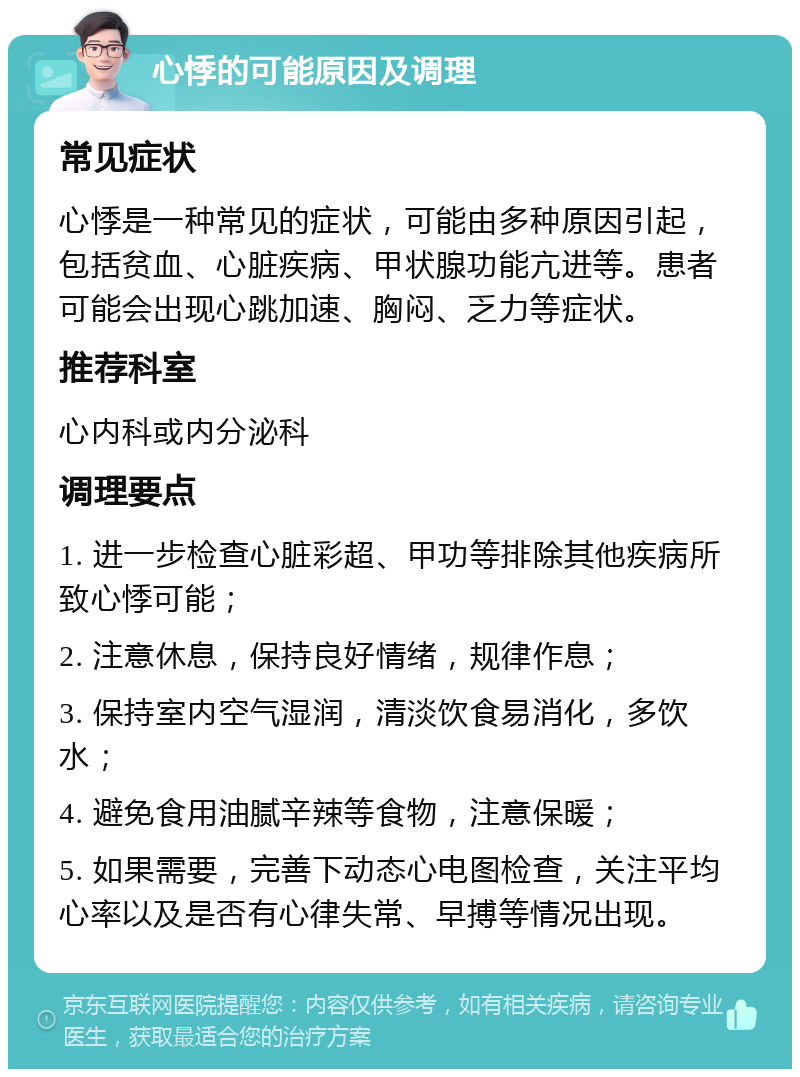 心悸的可能原因及调理 常见症状 心悸是一种常见的症状，可能由多种原因引起，包括贫血、心脏疾病、甲状腺功能亢进等。患者可能会出现心跳加速、胸闷、乏力等症状。 推荐科室 心内科或内分泌科 调理要点 1. 进一步检查心脏彩超、甲功等排除其他疾病所致心悸可能； 2. 注意休息，保持良好情绪，规律作息； 3. 保持室内空气湿润，清淡饮食易消化，多饮水； 4. 避免食用油腻辛辣等食物，注意保暖； 5. 如果需要，完善下动态心电图检查，关注平均心率以及是否有心律失常、早搏等情况出现。