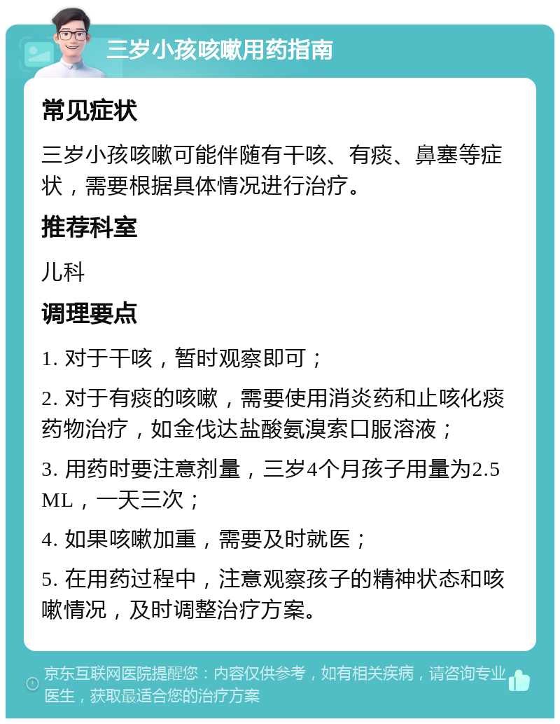 三岁小孩咳嗽用药指南 常见症状 三岁小孩咳嗽可能伴随有干咳、有痰、鼻塞等症状，需要根据具体情况进行治疗。 推荐科室 儿科 调理要点 1. 对于干咳，暂时观察即可； 2. 对于有痰的咳嗽，需要使用消炎药和止咳化痰药物治疗，如金伐达盐酸氨溴索口服溶液； 3. 用药时要注意剂量，三岁4个月孩子用量为2.5ML，一天三次； 4. 如果咳嗽加重，需要及时就医； 5. 在用药过程中，注意观察孩子的精神状态和咳嗽情况，及时调整治疗方案。