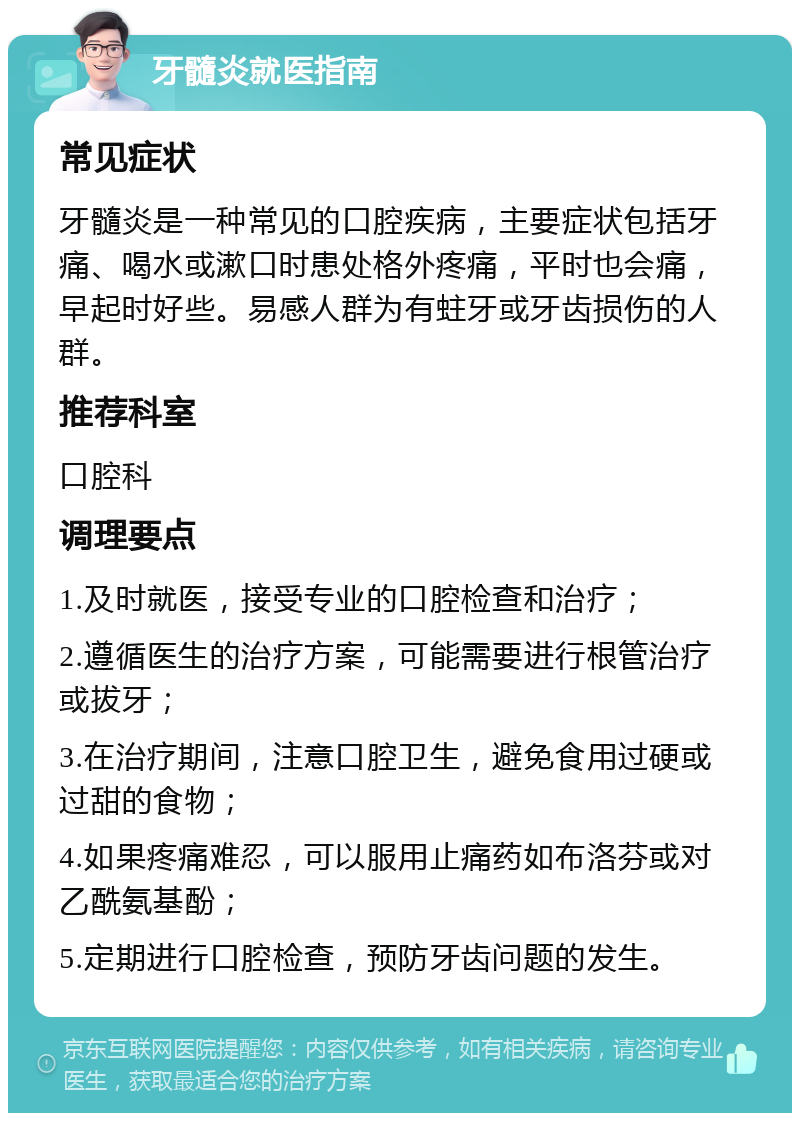 牙髓炎就医指南 常见症状 牙髓炎是一种常见的口腔疾病，主要症状包括牙痛、喝水或漱口时患处格外疼痛，平时也会痛，早起时好些。易感人群为有蛀牙或牙齿损伤的人群。 推荐科室 口腔科 调理要点 1.及时就医，接受专业的口腔检查和治疗； 2.遵循医生的治疗方案，可能需要进行根管治疗或拔牙； 3.在治疗期间，注意口腔卫生，避免食用过硬或过甜的食物； 4.如果疼痛难忍，可以服用止痛药如布洛芬或对乙酰氨基酚； 5.定期进行口腔检查，预防牙齿问题的发生。