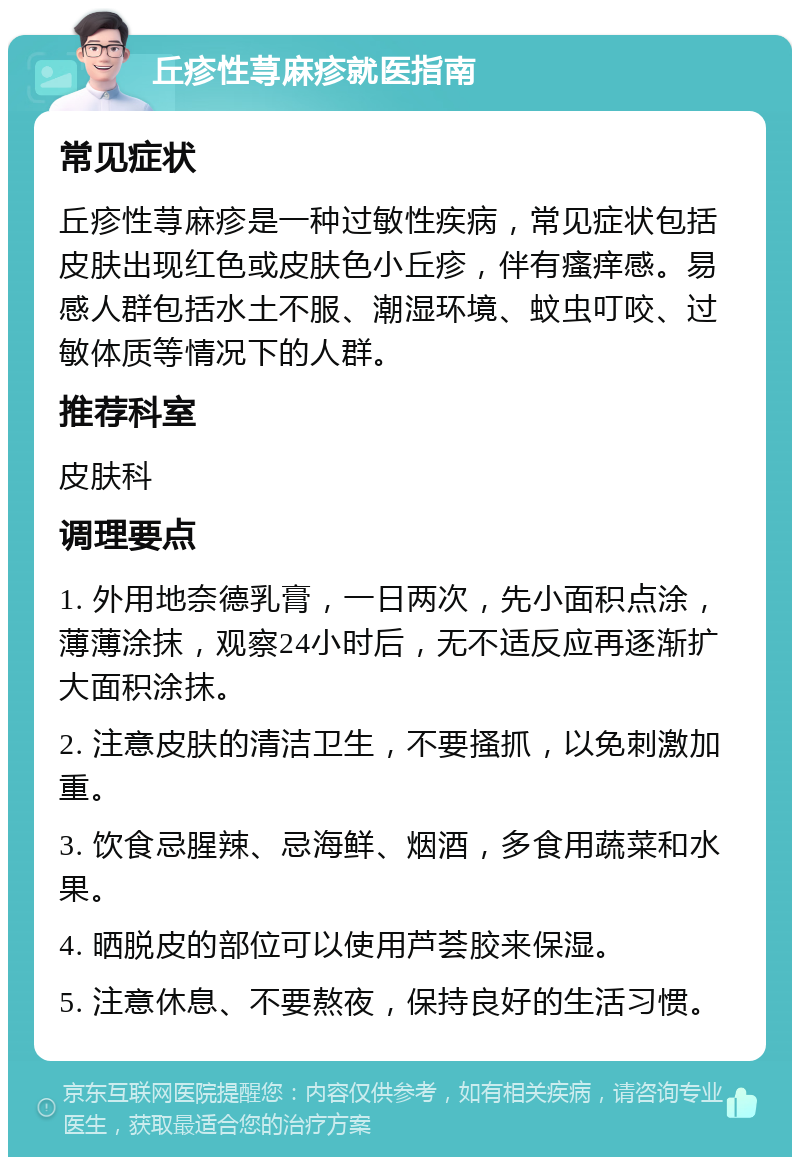 丘疹性荨麻疹就医指南 常见症状 丘疹性荨麻疹是一种过敏性疾病，常见症状包括皮肤出现红色或皮肤色小丘疹，伴有瘙痒感。易感人群包括水土不服、潮湿环境、蚊虫叮咬、过敏体质等情况下的人群。 推荐科室 皮肤科 调理要点 1. 外用地奈德乳膏，一日两次，先小面积点涂，薄薄涂抹，观察24小时后，无不适反应再逐渐扩大面积涂抹。 2. 注意皮肤的清洁卫生，不要搔抓，以免刺激加重。 3. 饮食忌腥辣、忌海鲜、烟酒，多食用蔬菜和水果。 4. 晒脱皮的部位可以使用芦荟胶来保湿。 5. 注意休息、不要熬夜，保持良好的生活习惯。