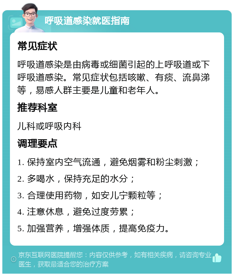 呼吸道感染就医指南 常见症状 呼吸道感染是由病毒或细菌引起的上呼吸道或下呼吸道感染。常见症状包括咳嗽、有痰、流鼻涕等，易感人群主要是儿童和老年人。 推荐科室 儿科或呼吸内科 调理要点 1. 保持室内空气流通，避免烟雾和粉尘刺激； 2. 多喝水，保持充足的水分； 3. 合理使用药物，如安儿宁颗粒等； 4. 注意休息，避免过度劳累； 5. 加强营养，增强体质，提高免疫力。