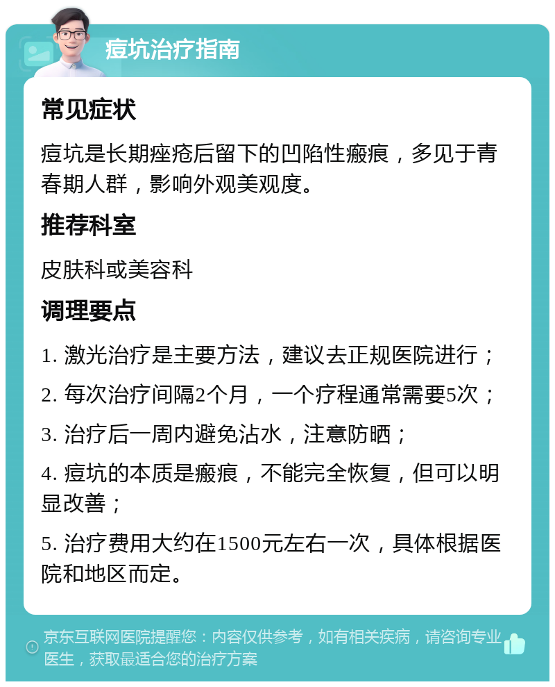 痘坑治疗指南 常见症状 痘坑是长期痤疮后留下的凹陷性瘢痕，多见于青春期人群，影响外观美观度。 推荐科室 皮肤科或美容科 调理要点 1. 激光治疗是主要方法，建议去正规医院进行； 2. 每次治疗间隔2个月，一个疗程通常需要5次； 3. 治疗后一周内避免沾水，注意防晒； 4. 痘坑的本质是瘢痕，不能完全恢复，但可以明显改善； 5. 治疗费用大约在1500元左右一次，具体根据医院和地区而定。