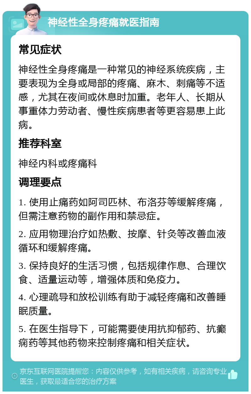 神经性全身疼痛就医指南 常见症状 神经性全身疼痛是一种常见的神经系统疾病，主要表现为全身或局部的疼痛、麻木、刺痛等不适感，尤其在夜间或休息时加重。老年人、长期从事重体力劳动者、慢性疾病患者等更容易患上此病。 推荐科室 神经内科或疼痛科 调理要点 1. 使用止痛药如阿司匹林、布洛芬等缓解疼痛，但需注意药物的副作用和禁忌症。 2. 应用物理治疗如热敷、按摩、针灸等改善血液循环和缓解疼痛。 3. 保持良好的生活习惯，包括规律作息、合理饮食、适量运动等，增强体质和免疫力。 4. 心理疏导和放松训练有助于减轻疼痛和改善睡眠质量。 5. 在医生指导下，可能需要使用抗抑郁药、抗癫痫药等其他药物来控制疼痛和相关症状。