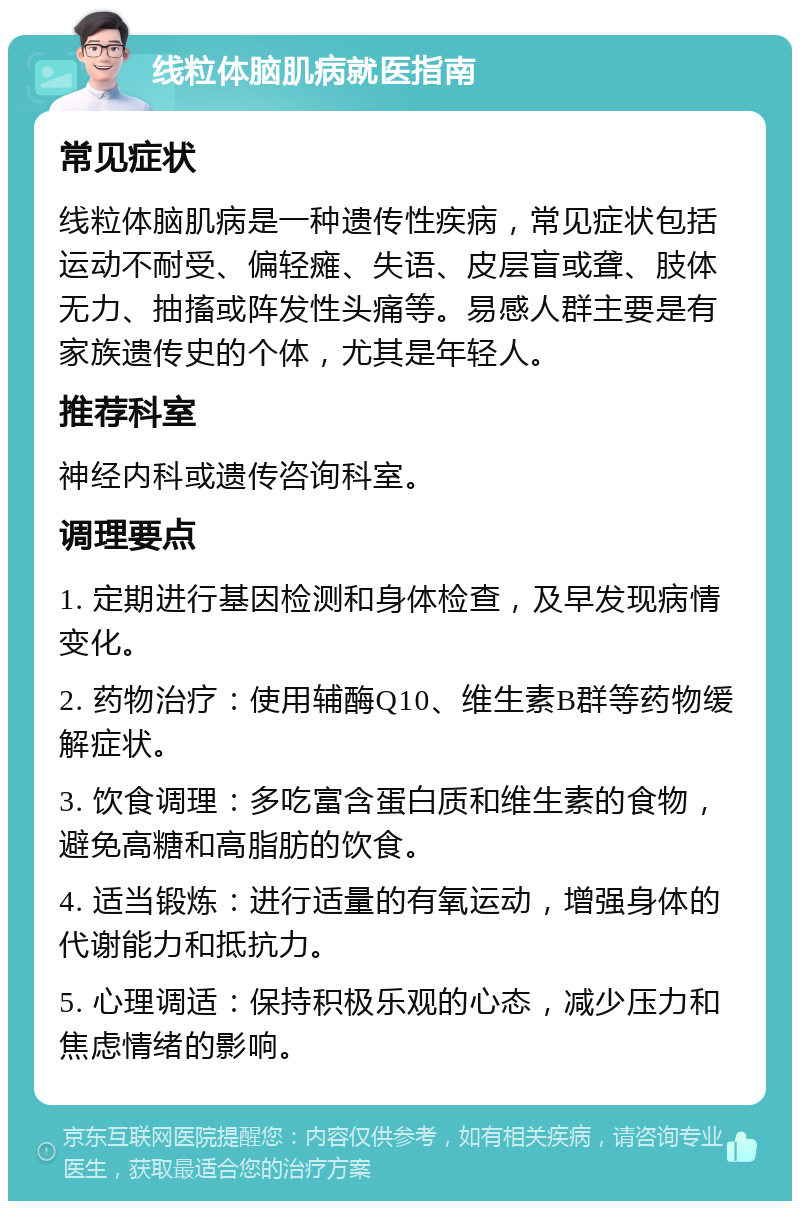 线粒体脑肌病就医指南 常见症状 线粒体脑肌病是一种遗传性疾病，常见症状包括运动不耐受、偏轻瘫、失语、皮层盲或聋、肢体无力、抽搐或阵发性头痛等。易感人群主要是有家族遗传史的个体，尤其是年轻人。 推荐科室 神经内科或遗传咨询科室。 调理要点 1. 定期进行基因检测和身体检查，及早发现病情变化。 2. 药物治疗：使用辅酶Q10、维生素B群等药物缓解症状。 3. 饮食调理：多吃富含蛋白质和维生素的食物，避免高糖和高脂肪的饮食。 4. 适当锻炼：进行适量的有氧运动，增强身体的代谢能力和抵抗力。 5. 心理调适：保持积极乐观的心态，减少压力和焦虑情绪的影响。