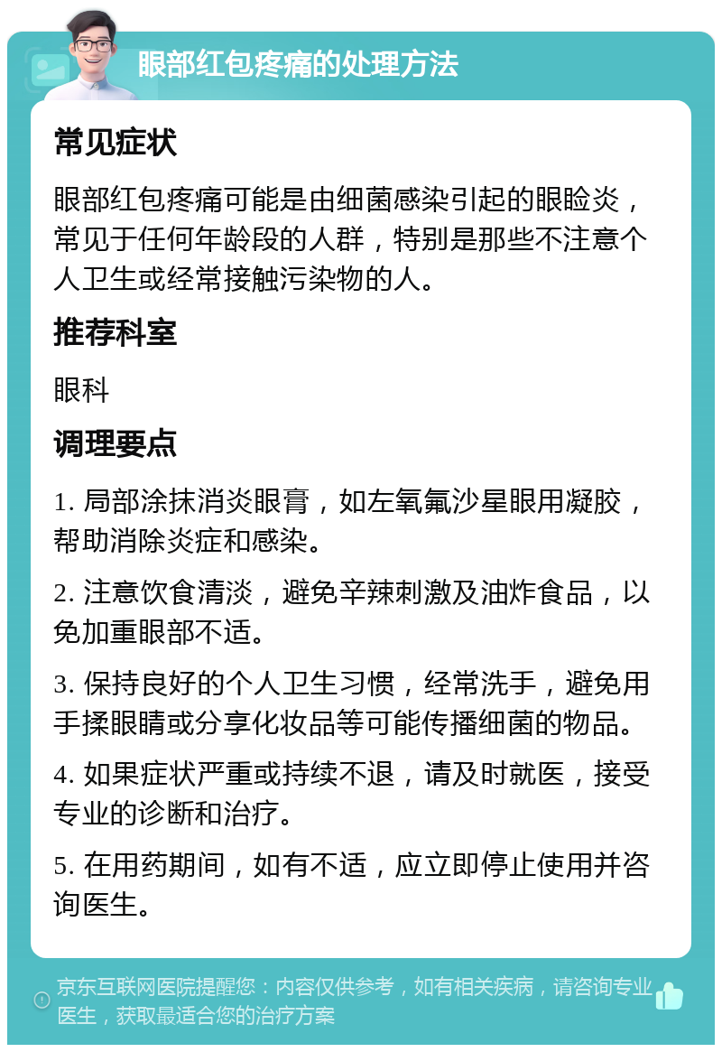 眼部红包疼痛的处理方法 常见症状 眼部红包疼痛可能是由细菌感染引起的眼睑炎，常见于任何年龄段的人群，特别是那些不注意个人卫生或经常接触污染物的人。 推荐科室 眼科 调理要点 1. 局部涂抹消炎眼膏，如左氧氟沙星眼用凝胶，帮助消除炎症和感染。 2. 注意饮食清淡，避免辛辣刺激及油炸食品，以免加重眼部不适。 3. 保持良好的个人卫生习惯，经常洗手，避免用手揉眼睛或分享化妆品等可能传播细菌的物品。 4. 如果症状严重或持续不退，请及时就医，接受专业的诊断和治疗。 5. 在用药期间，如有不适，应立即停止使用并咨询医生。