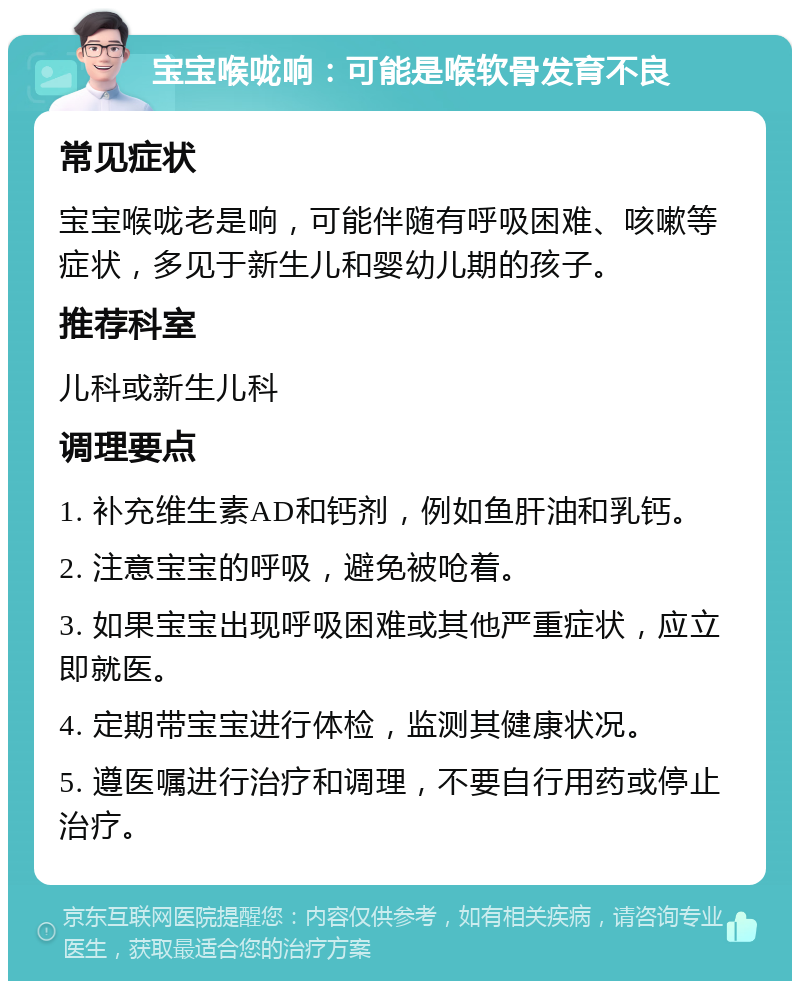 宝宝喉咙响：可能是喉软骨发育不良 常见症状 宝宝喉咙老是响，可能伴随有呼吸困难、咳嗽等症状，多见于新生儿和婴幼儿期的孩子。 推荐科室 儿科或新生儿科 调理要点 1. 补充维生素AD和钙剂，例如鱼肝油和乳钙。 2. 注意宝宝的呼吸，避免被呛着。 3. 如果宝宝出现呼吸困难或其他严重症状，应立即就医。 4. 定期带宝宝进行体检，监测其健康状况。 5. 遵医嘱进行治疗和调理，不要自行用药或停止治疗。