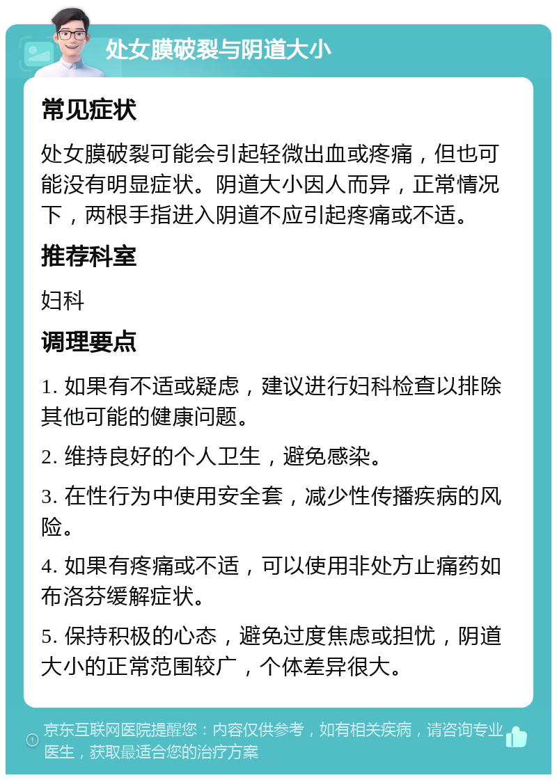 处女膜破裂与阴道大小 常见症状 处女膜破裂可能会引起轻微出血或疼痛，但也可能没有明显症状。阴道大小因人而异，正常情况下，两根手指进入阴道不应引起疼痛或不适。 推荐科室 妇科 调理要点 1. 如果有不适或疑虑，建议进行妇科检查以排除其他可能的健康问题。 2. 维持良好的个人卫生，避免感染。 3. 在性行为中使用安全套，减少性传播疾病的风险。 4. 如果有疼痛或不适，可以使用非处方止痛药如布洛芬缓解症状。 5. 保持积极的心态，避免过度焦虑或担忧，阴道大小的正常范围较广，个体差异很大。