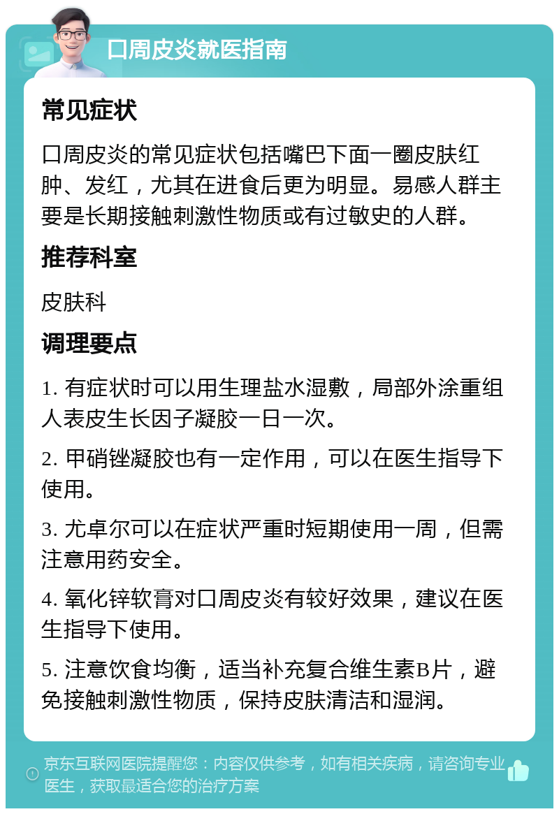 口周皮炎就医指南 常见症状 口周皮炎的常见症状包括嘴巴下面一圈皮肤红肿、发红，尤其在进食后更为明显。易感人群主要是长期接触刺激性物质或有过敏史的人群。 推荐科室 皮肤科 调理要点 1. 有症状时可以用生理盐水湿敷，局部外涂重组人表皮生长因子凝胶一日一次。 2. 甲硝锉凝胶也有一定作用，可以在医生指导下使用。 3. 尤卓尔可以在症状严重时短期使用一周，但需注意用药安全。 4. 氧化锌软膏对口周皮炎有较好效果，建议在医生指导下使用。 5. 注意饮食均衡，适当补充复合维生素B片，避免接触刺激性物质，保持皮肤清洁和湿润。