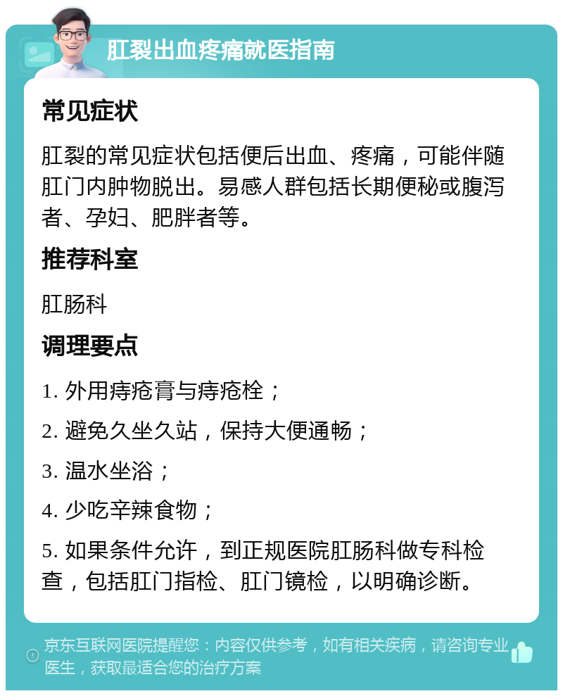 肛裂出血疼痛就医指南 常见症状 肛裂的常见症状包括便后出血、疼痛，可能伴随肛门内肿物脱出。易感人群包括长期便秘或腹泻者、孕妇、肥胖者等。 推荐科室 肛肠科 调理要点 1. 外用痔疮膏与痔疮栓； 2. 避免久坐久站，保持大便通畅； 3. 温水坐浴； 4. 少吃辛辣食物； 5. 如果条件允许，到正规医院肛肠科做专科检查，包括肛门指检、肛门镜检，以明确诊断。