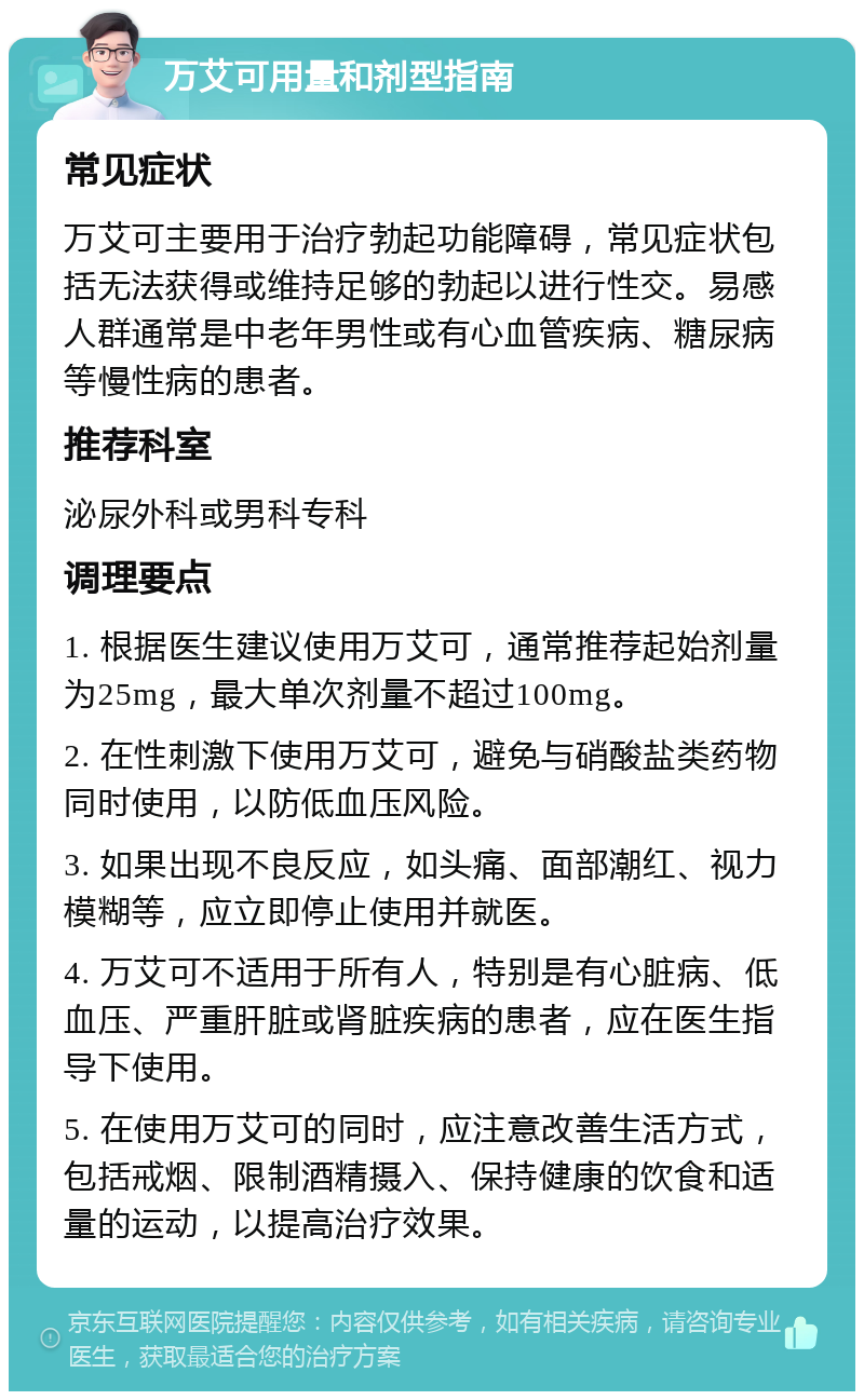 万艾可用量和剂型指南 常见症状 万艾可主要用于治疗勃起功能障碍，常见症状包括无法获得或维持足够的勃起以进行性交。易感人群通常是中老年男性或有心血管疾病、糖尿病等慢性病的患者。 推荐科室 泌尿外科或男科专科 调理要点 1. 根据医生建议使用万艾可，通常推荐起始剂量为25mg，最大单次剂量不超过100mg。 2. 在性刺激下使用万艾可，避免与硝酸盐类药物同时使用，以防低血压风险。 3. 如果出现不良反应，如头痛、面部潮红、视力模糊等，应立即停止使用并就医。 4. 万艾可不适用于所有人，特别是有心脏病、低血压、严重肝脏或肾脏疾病的患者，应在医生指导下使用。 5. 在使用万艾可的同时，应注意改善生活方式，包括戒烟、限制酒精摄入、保持健康的饮食和适量的运动，以提高治疗效果。