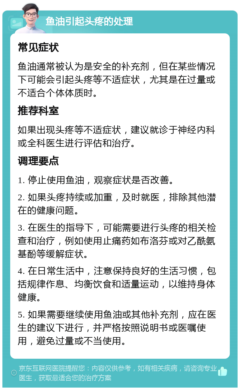 鱼油引起头疼的处理 常见症状 鱼油通常被认为是安全的补充剂，但在某些情况下可能会引起头疼等不适症状，尤其是在过量或不适合个体体质时。 推荐科室 如果出现头疼等不适症状，建议就诊于神经内科或全科医生进行评估和治疗。 调理要点 1. 停止使用鱼油，观察症状是否改善。 2. 如果头疼持续或加重，及时就医，排除其他潜在的健康问题。 3. 在医生的指导下，可能需要进行头疼的相关检查和治疗，例如使用止痛药如布洛芬或对乙酰氨基酚等缓解症状。 4. 在日常生活中，注意保持良好的生活习惯，包括规律作息、均衡饮食和适量运动，以维持身体健康。 5. 如果需要继续使用鱼油或其他补充剂，应在医生的建议下进行，并严格按照说明书或医嘱使用，避免过量或不当使用。