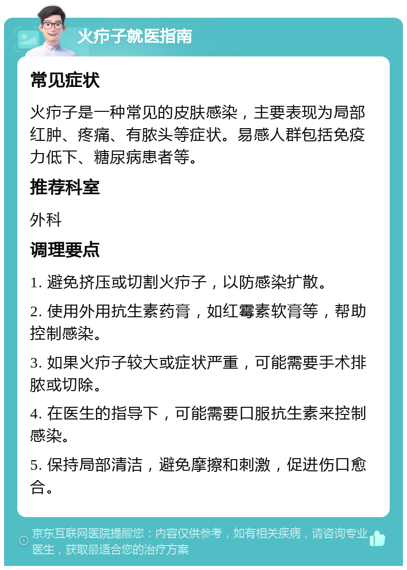 火疖子就医指南 常见症状 火疖子是一种常见的皮肤感染，主要表现为局部红肿、疼痛、有脓头等症状。易感人群包括免疫力低下、糖尿病患者等。 推荐科室 外科 调理要点 1. 避免挤压或切割火疖子，以防感染扩散。 2. 使用外用抗生素药膏，如红霉素软膏等，帮助控制感染。 3. 如果火疖子较大或症状严重，可能需要手术排脓或切除。 4. 在医生的指导下，可能需要口服抗生素来控制感染。 5. 保持局部清洁，避免摩擦和刺激，促进伤口愈合。