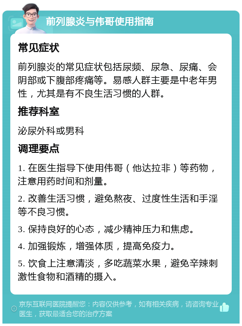 前列腺炎与伟哥使用指南 常见症状 前列腺炎的常见症状包括尿频、尿急、尿痛、会阴部或下腹部疼痛等。易感人群主要是中老年男性，尤其是有不良生活习惯的人群。 推荐科室 泌尿外科或男科 调理要点 1. 在医生指导下使用伟哥（他达拉非）等药物，注意用药时间和剂量。 2. 改善生活习惯，避免熬夜、过度性生活和手淫等不良习惯。 3. 保持良好的心态，减少精神压力和焦虑。 4. 加强锻炼，增强体质，提高免疫力。 5. 饮食上注意清淡，多吃蔬菜水果，避免辛辣刺激性食物和酒精的摄入。