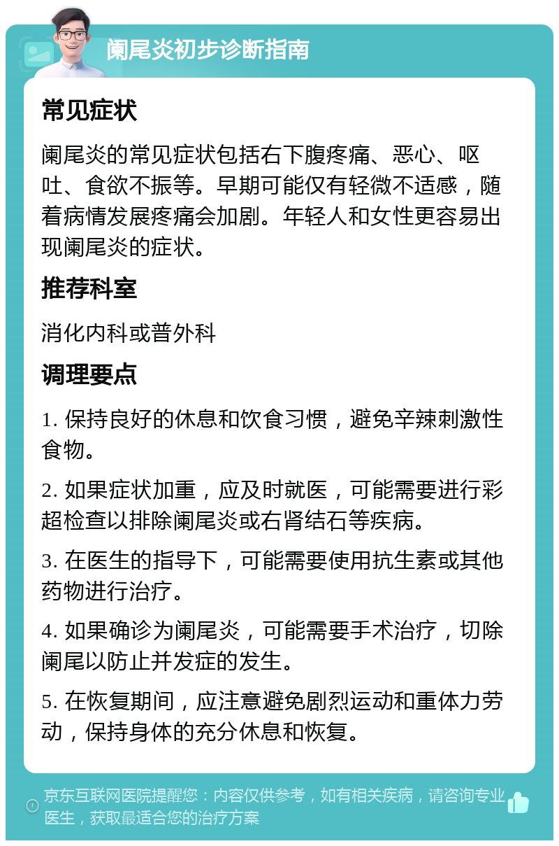 阑尾炎初步诊断指南 常见症状 阑尾炎的常见症状包括右下腹疼痛、恶心、呕吐、食欲不振等。早期可能仅有轻微不适感，随着病情发展疼痛会加剧。年轻人和女性更容易出现阑尾炎的症状。 推荐科室 消化内科或普外科 调理要点 1. 保持良好的休息和饮食习惯，避免辛辣刺激性食物。 2. 如果症状加重，应及时就医，可能需要进行彩超检查以排除阑尾炎或右肾结石等疾病。 3. 在医生的指导下，可能需要使用抗生素或其他药物进行治疗。 4. 如果确诊为阑尾炎，可能需要手术治疗，切除阑尾以防止并发症的发生。 5. 在恢复期间，应注意避免剧烈运动和重体力劳动，保持身体的充分休息和恢复。