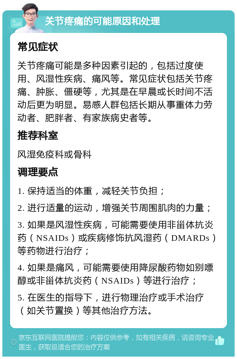 关节疼痛的可能原因和处理 常见症状 关节疼痛可能是多种因素引起的，包括过度使用、风湿性疾病、痛风等。常见症状包括关节疼痛、肿胀、僵硬等，尤其是在早晨或长时间不活动后更为明显。易感人群包括长期从事重体力劳动者、肥胖者、有家族病史者等。 推荐科室 风湿免疫科或骨科 调理要点 1. 保持适当的体重，减轻关节负担； 2. 进行适量的运动，增强关节周围肌肉的力量； 3. 如果是风湿性疾病，可能需要使用非甾体抗炎药（NSAIDs）或疾病修饰抗风湿药（DMARDs）等药物进行治疗； 4. 如果是痛风，可能需要使用降尿酸药物如别嘌醇或非甾体抗炎药（NSAIDs）等进行治疗； 5. 在医生的指导下，进行物理治疗或手术治疗（如关节置换）等其他治疗方法。