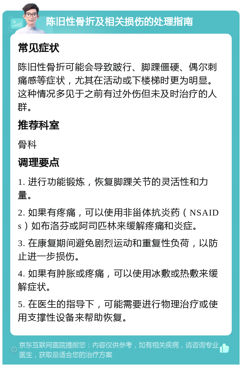 陈旧性骨折及相关损伤的处理指南 常见症状 陈旧性骨折可能会导致跛行、脚踝僵硬、偶尔刺痛感等症状，尤其在活动或下楼梯时更为明显。这种情况多见于之前有过外伤但未及时治疗的人群。 推荐科室 骨科 调理要点 1. 进行功能锻炼，恢复脚踝关节的灵活性和力量。 2. 如果有疼痛，可以使用非甾体抗炎药（NSAIDs）如布洛芬或阿司匹林来缓解疼痛和炎症。 3. 在康复期间避免剧烈运动和重复性负荷，以防止进一步损伤。 4. 如果有肿胀或疼痛，可以使用冰敷或热敷来缓解症状。 5. 在医生的指导下，可能需要进行物理治疗或使用支撑性设备来帮助恢复。