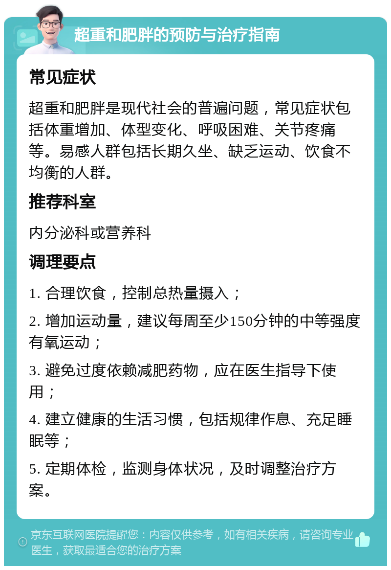 超重和肥胖的预防与治疗指南 常见症状 超重和肥胖是现代社会的普遍问题，常见症状包括体重增加、体型变化、呼吸困难、关节疼痛等。易感人群包括长期久坐、缺乏运动、饮食不均衡的人群。 推荐科室 内分泌科或营养科 调理要点 1. 合理饮食，控制总热量摄入； 2. 增加运动量，建议每周至少150分钟的中等强度有氧运动； 3. 避免过度依赖减肥药物，应在医生指导下使用； 4. 建立健康的生活习惯，包括规律作息、充足睡眠等； 5. 定期体检，监测身体状况，及时调整治疗方案。