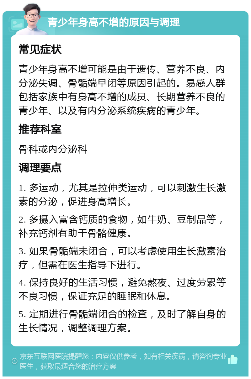 青少年身高不增的原因与调理 常见症状 青少年身高不增可能是由于遗传、营养不良、内分泌失调、骨骺端早闭等原因引起的。易感人群包括家族中有身高不增的成员、长期营养不良的青少年、以及有内分泌系统疾病的青少年。 推荐科室 骨科或内分泌科 调理要点 1. 多运动，尤其是拉伸类运动，可以刺激生长激素的分泌，促进身高增长。 2. 多摄入富含钙质的食物，如牛奶、豆制品等，补充钙剂有助于骨骼健康。 3. 如果骨骺端未闭合，可以考虑使用生长激素治疗，但需在医生指导下进行。 4. 保持良好的生活习惯，避免熬夜、过度劳累等不良习惯，保证充足的睡眠和休息。 5. 定期进行骨骺端闭合的检查，及时了解自身的生长情况，调整调理方案。