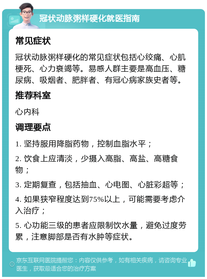 冠状动脉粥样硬化就医指南 常见症状 冠状动脉粥样硬化的常见症状包括心绞痛、心肌梗死、心力衰竭等。易感人群主要是高血压、糖尿病、吸烟者、肥胖者、有冠心病家族史者等。 推荐科室 心内科 调理要点 1. 坚持服用降脂药物，控制血脂水平； 2. 饮食上应清淡，少摄入高脂、高盐、高糖食物； 3. 定期复查，包括抽血、心电图、心脏彩超等； 4. 如果狭窄程度达到75%以上，可能需要考虑介入治疗； 5. 心功能三级的患者应限制饮水量，避免过度劳累，注意脚部是否有水肿等症状。