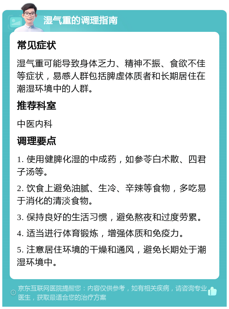 湿气重的调理指南 常见症状 湿气重可能导致身体乏力、精神不振、食欲不佳等症状，易感人群包括脾虚体质者和长期居住在潮湿环境中的人群。 推荐科室 中医内科 调理要点 1. 使用健脾化湿的中成药，如参苓白术散、四君子汤等。 2. 饮食上避免油腻、生冷、辛辣等食物，多吃易于消化的清淡食物。 3. 保持良好的生活习惯，避免熬夜和过度劳累。 4. 适当进行体育锻炼，增强体质和免疫力。 5. 注意居住环境的干燥和通风，避免长期处于潮湿环境中。