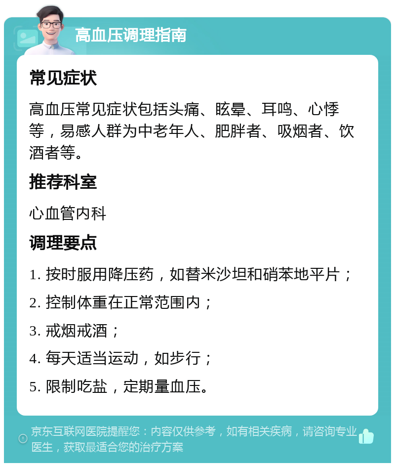 高血压调理指南 常见症状 高血压常见症状包括头痛、眩晕、耳鸣、心悸等，易感人群为中老年人、肥胖者、吸烟者、饮酒者等。 推荐科室 心血管内科 调理要点 1. 按时服用降压药，如替米沙坦和硝苯地平片； 2. 控制体重在正常范围内； 3. 戒烟戒酒； 4. 每天适当运动，如步行； 5. 限制吃盐，定期量血压。