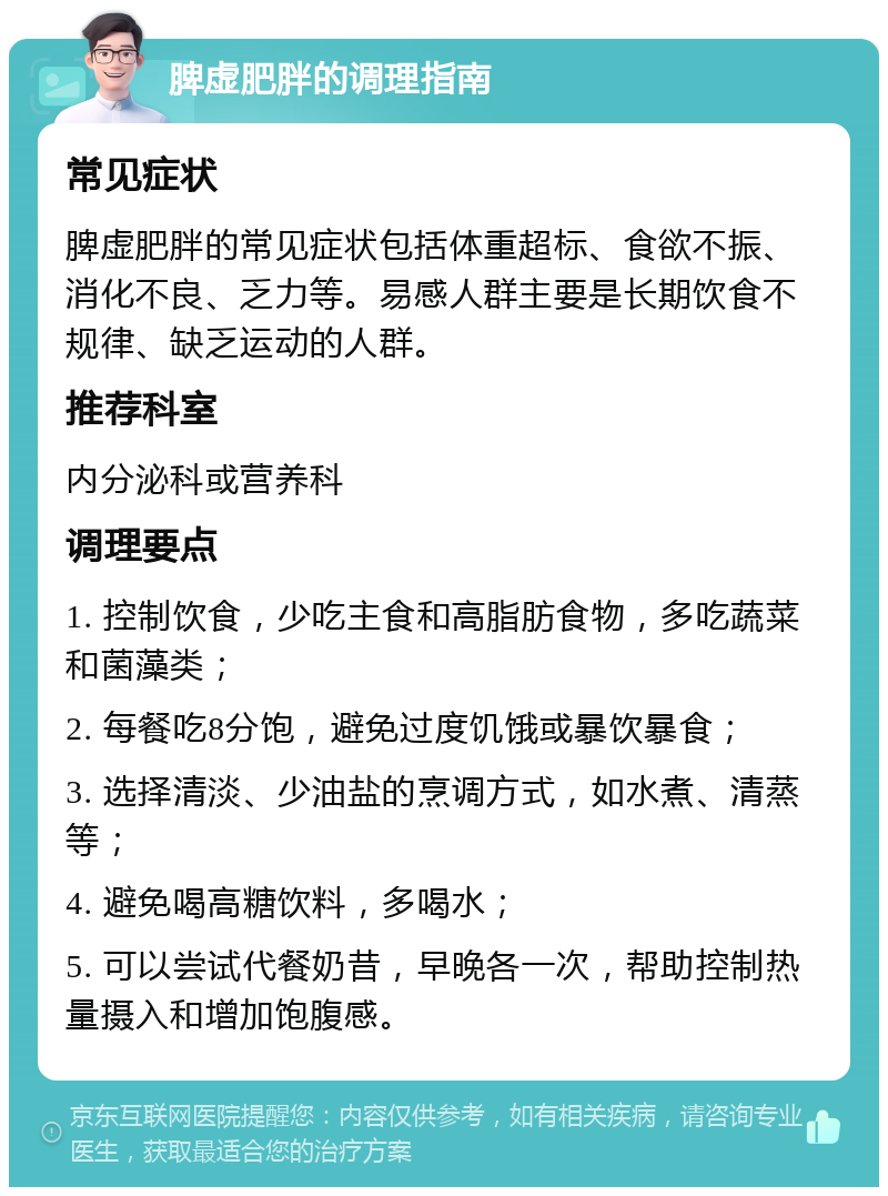 脾虚肥胖的调理指南 常见症状 脾虚肥胖的常见症状包括体重超标、食欲不振、消化不良、乏力等。易感人群主要是长期饮食不规律、缺乏运动的人群。 推荐科室 内分泌科或营养科 调理要点 1. 控制饮食，少吃主食和高脂肪食物，多吃蔬菜和菌藻类； 2. 每餐吃8分饱，避免过度饥饿或暴饮暴食； 3. 选择清淡、少油盐的烹调方式，如水煮、清蒸等； 4. 避免喝高糖饮料，多喝水； 5. 可以尝试代餐奶昔，早晚各一次，帮助控制热量摄入和增加饱腹感。