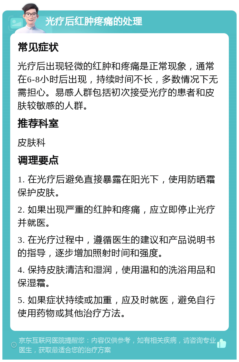 光疗后红肿疼痛的处理 常见症状 光疗后出现轻微的红肿和疼痛是正常现象，通常在6-8小时后出现，持续时间不长，多数情况下无需担心。易感人群包括初次接受光疗的患者和皮肤较敏感的人群。 推荐科室 皮肤科 调理要点 1. 在光疗后避免直接暴露在阳光下，使用防晒霜保护皮肤。 2. 如果出现严重的红肿和疼痛，应立即停止光疗并就医。 3. 在光疗过程中，遵循医生的建议和产品说明书的指导，逐步增加照射时间和强度。 4. 保持皮肤清洁和湿润，使用温和的洗浴用品和保湿霜。 5. 如果症状持续或加重，应及时就医，避免自行使用药物或其他治疗方法。