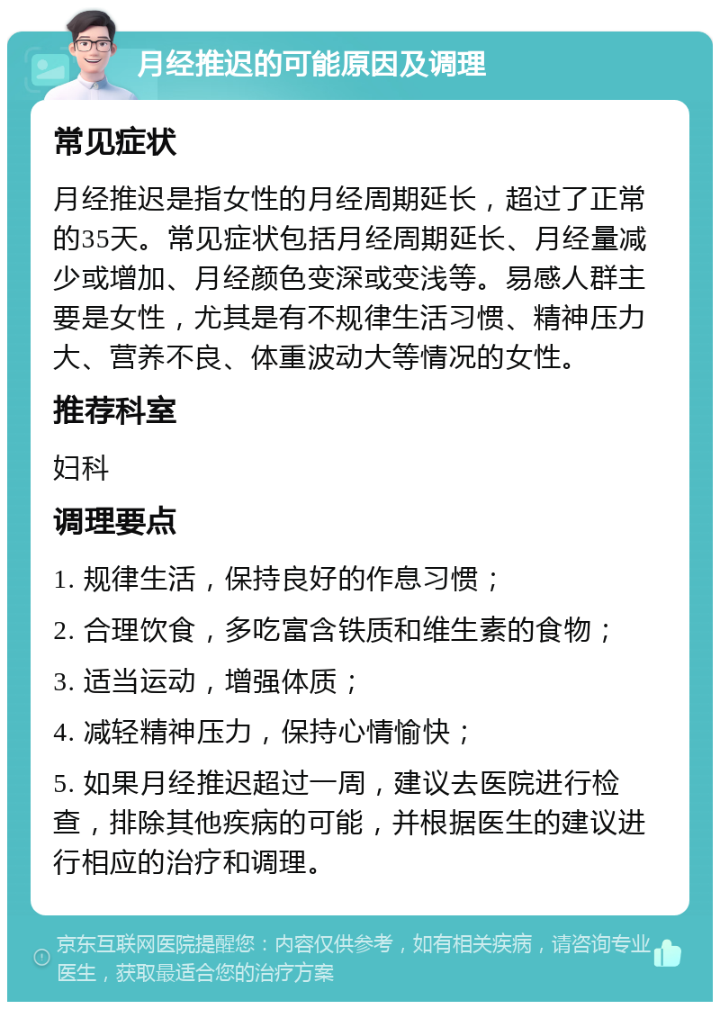 月经推迟的可能原因及调理 常见症状 月经推迟是指女性的月经周期延长，超过了正常的35天。常见症状包括月经周期延长、月经量减少或增加、月经颜色变深或变浅等。易感人群主要是女性，尤其是有不规律生活习惯、精神压力大、营养不良、体重波动大等情况的女性。 推荐科室 妇科 调理要点 1. 规律生活，保持良好的作息习惯； 2. 合理饮食，多吃富含铁质和维生素的食物； 3. 适当运动，增强体质； 4. 减轻精神压力，保持心情愉快； 5. 如果月经推迟超过一周，建议去医院进行检查，排除其他疾病的可能，并根据医生的建议进行相应的治疗和调理。