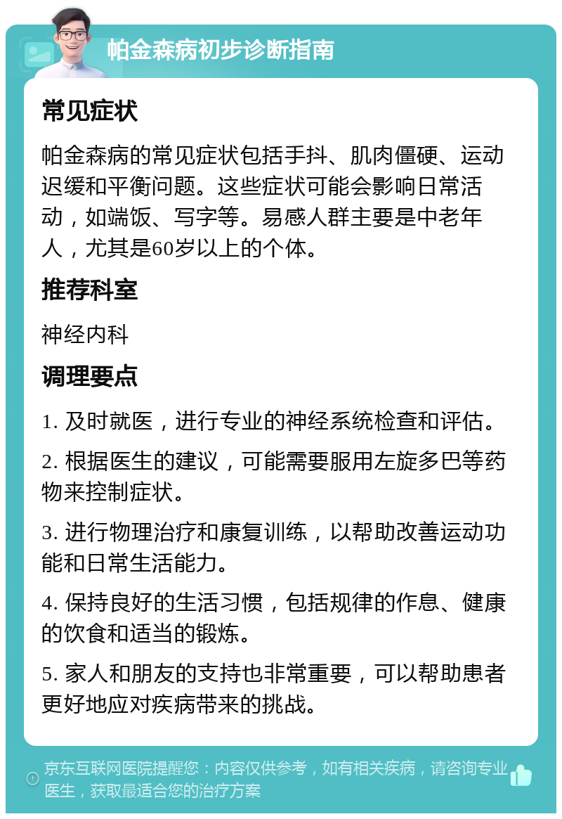 帕金森病初步诊断指南 常见症状 帕金森病的常见症状包括手抖、肌肉僵硬、运动迟缓和平衡问题。这些症状可能会影响日常活动，如端饭、写字等。易感人群主要是中老年人，尤其是60岁以上的个体。 推荐科室 神经内科 调理要点 1. 及时就医，进行专业的神经系统检查和评估。 2. 根据医生的建议，可能需要服用左旋多巴等药物来控制症状。 3. 进行物理治疗和康复训练，以帮助改善运动功能和日常生活能力。 4. 保持良好的生活习惯，包括规律的作息、健康的饮食和适当的锻炼。 5. 家人和朋友的支持也非常重要，可以帮助患者更好地应对疾病带来的挑战。