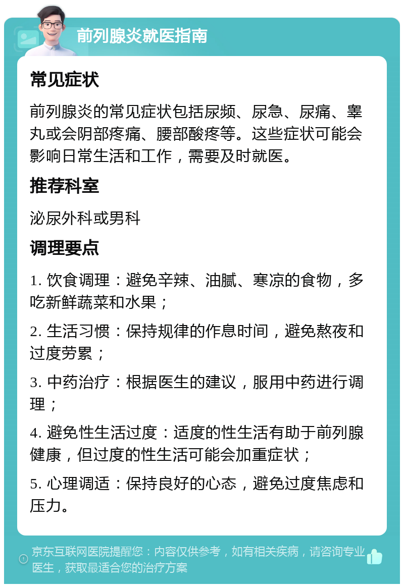 前列腺炎就医指南 常见症状 前列腺炎的常见症状包括尿频、尿急、尿痛、睾丸或会阴部疼痛、腰部酸疼等。这些症状可能会影响日常生活和工作，需要及时就医。 推荐科室 泌尿外科或男科 调理要点 1. 饮食调理：避免辛辣、油腻、寒凉的食物，多吃新鲜蔬菜和水果； 2. 生活习惯：保持规律的作息时间，避免熬夜和过度劳累； 3. 中药治疗：根据医生的建议，服用中药进行调理； 4. 避免性生活过度：适度的性生活有助于前列腺健康，但过度的性生活可能会加重症状； 5. 心理调适：保持良好的心态，避免过度焦虑和压力。