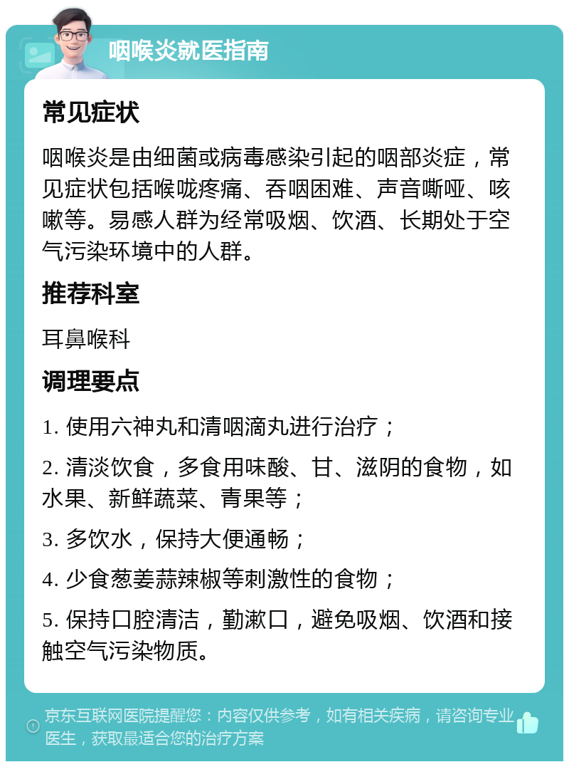 咽喉炎就医指南 常见症状 咽喉炎是由细菌或病毒感染引起的咽部炎症，常见症状包括喉咙疼痛、吞咽困难、声音嘶哑、咳嗽等。易感人群为经常吸烟、饮酒、长期处于空气污染环境中的人群。 推荐科室 耳鼻喉科 调理要点 1. 使用六神丸和清咽滴丸进行治疗； 2. 清淡饮食，多食用味酸、甘、滋阴的食物，如水果、新鲜蔬菜、青果等； 3. 多饮水，保持大便通畅； 4. 少食葱姜蒜辣椒等刺激性的食物； 5. 保持口腔清洁，勤漱口，避免吸烟、饮酒和接触空气污染物质。