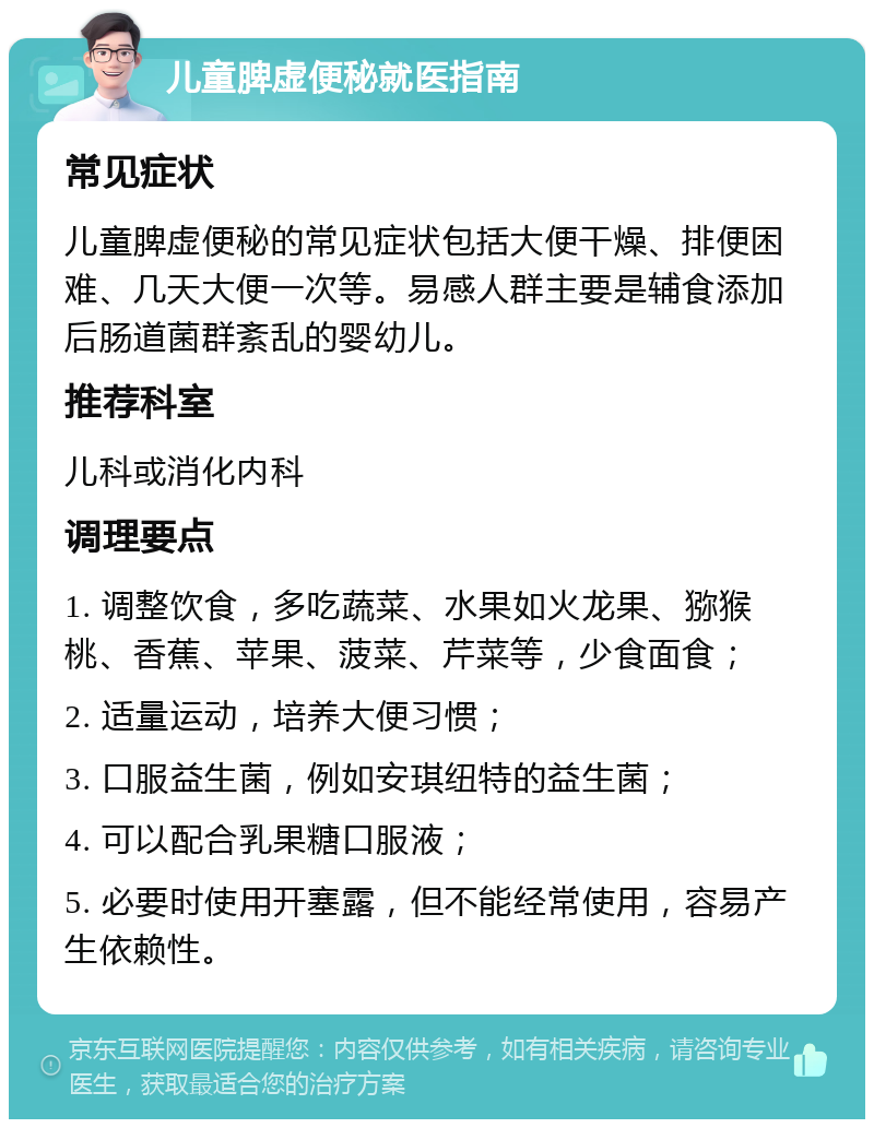 儿童脾虚便秘就医指南 常见症状 儿童脾虚便秘的常见症状包括大便干燥、排便困难、几天大便一次等。易感人群主要是辅食添加后肠道菌群紊乱的婴幼儿。 推荐科室 儿科或消化内科 调理要点 1. 调整饮食，多吃蔬菜、水果如火龙果、猕猴桃、香蕉、苹果、菠菜、芹菜等，少食面食； 2. 适量运动，培养大便习惯； 3. 口服益生菌，例如安琪纽特的益生菌； 4. 可以配合乳果糖口服液； 5. 必要时使用开塞露，但不能经常使用，容易产生依赖性。