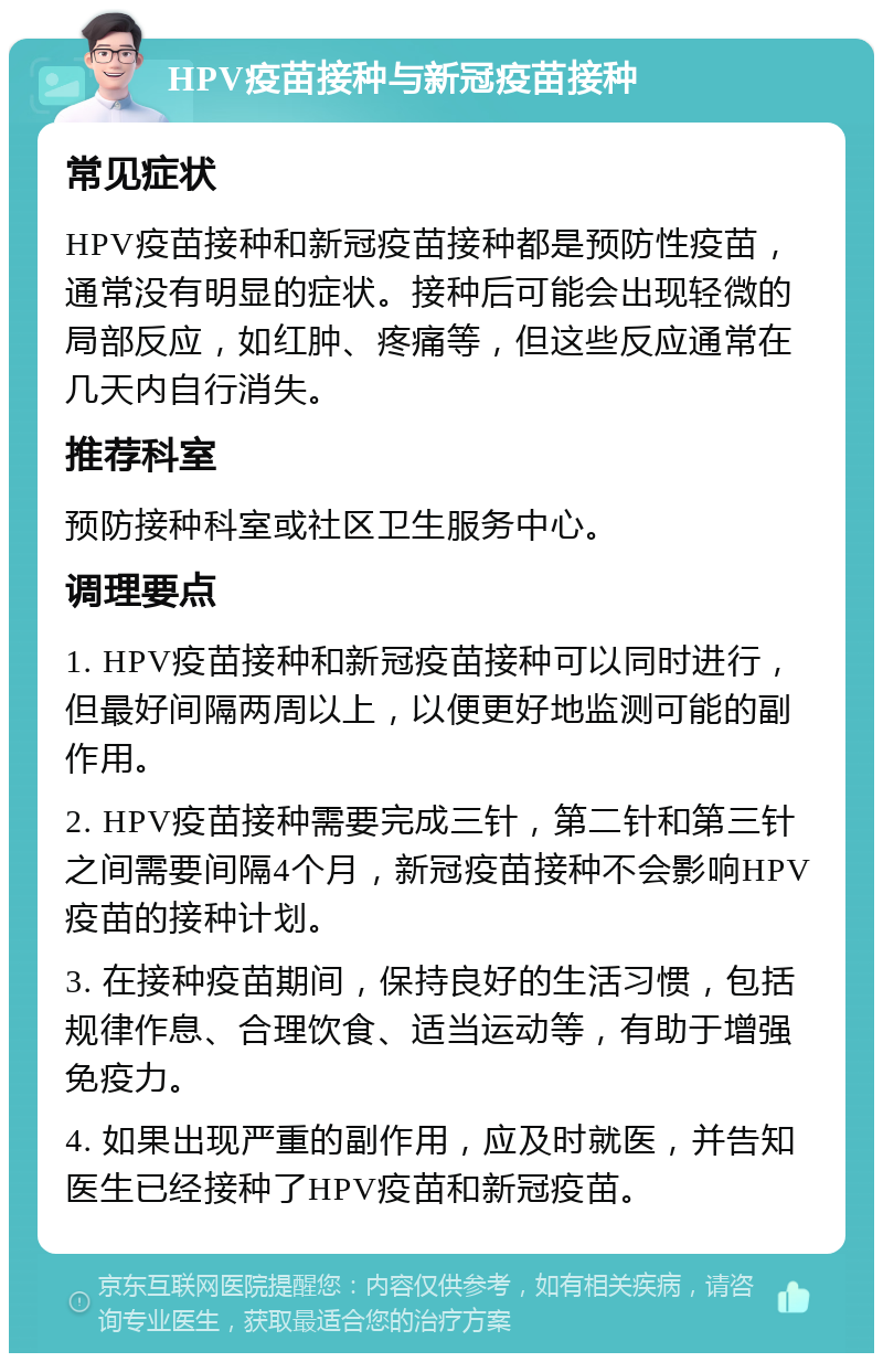 HPV疫苗接种与新冠疫苗接种 常见症状 HPV疫苗接种和新冠疫苗接种都是预防性疫苗，通常没有明显的症状。接种后可能会出现轻微的局部反应，如红肿、疼痛等，但这些反应通常在几天内自行消失。 推荐科室 预防接种科室或社区卫生服务中心。 调理要点 1. HPV疫苗接种和新冠疫苗接种可以同时进行，但最好间隔两周以上，以便更好地监测可能的副作用。 2. HPV疫苗接种需要完成三针，第二针和第三针之间需要间隔4个月，新冠疫苗接种不会影响HPV疫苗的接种计划。 3. 在接种疫苗期间，保持良好的生活习惯，包括规律作息、合理饮食、适当运动等，有助于增强免疫力。 4. 如果出现严重的副作用，应及时就医，并告知医生已经接种了HPV疫苗和新冠疫苗。