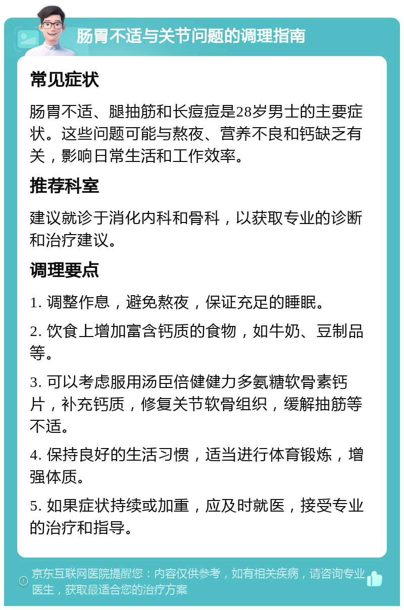 肠胃不适与关节问题的调理指南 常见症状 肠胃不适、腿抽筋和长痘痘是28岁男士的主要症状。这些问题可能与熬夜、营养不良和钙缺乏有关，影响日常生活和工作效率。 推荐科室 建议就诊于消化内科和骨科，以获取专业的诊断和治疗建议。 调理要点 1. 调整作息，避免熬夜，保证充足的睡眠。 2. 饮食上增加富含钙质的食物，如牛奶、豆制品等。 3. 可以考虑服用汤臣倍健健力多氨糖软骨素钙片，补充钙质，修复关节软骨组织，缓解抽筋等不适。 4. 保持良好的生活习惯，适当进行体育锻炼，增强体质。 5. 如果症状持续或加重，应及时就医，接受专业的治疗和指导。