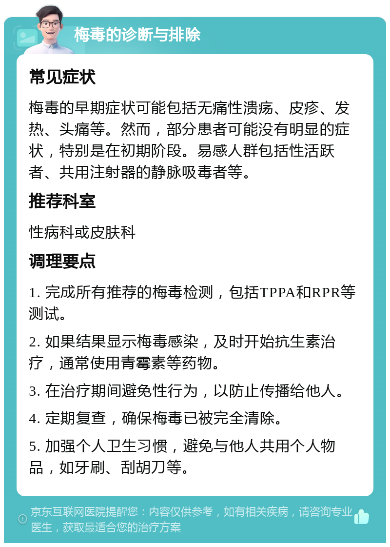 梅毒的诊断与排除 常见症状 梅毒的早期症状可能包括无痛性溃疡、皮疹、发热、头痛等。然而，部分患者可能没有明显的症状，特别是在初期阶段。易感人群包括性活跃者、共用注射器的静脉吸毒者等。 推荐科室 性病科或皮肤科 调理要点 1. 完成所有推荐的梅毒检测，包括TPPA和RPR等测试。 2. 如果结果显示梅毒感染，及时开始抗生素治疗，通常使用青霉素等药物。 3. 在治疗期间避免性行为，以防止传播给他人。 4. 定期复查，确保梅毒已被完全清除。 5. 加强个人卫生习惯，避免与他人共用个人物品，如牙刷、刮胡刀等。