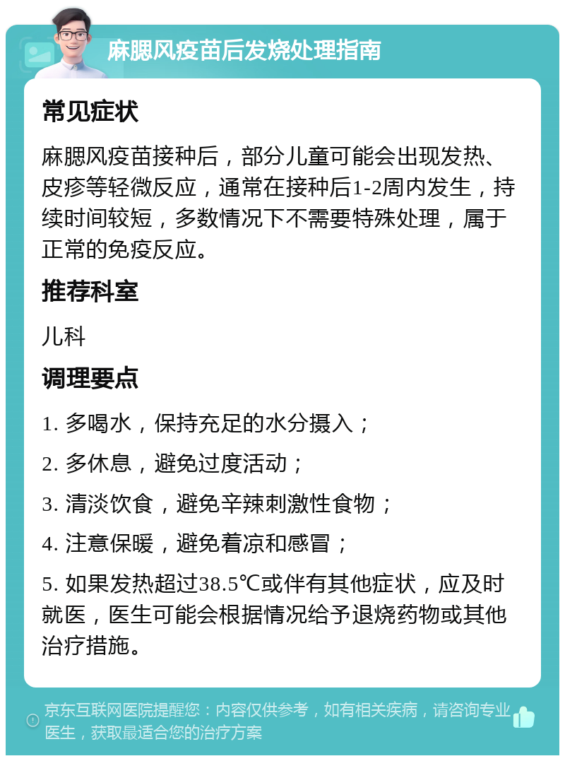 麻腮风疫苗后发烧处理指南 常见症状 麻腮风疫苗接种后，部分儿童可能会出现发热、皮疹等轻微反应，通常在接种后1-2周内发生，持续时间较短，多数情况下不需要特殊处理，属于正常的免疫反应。 推荐科室 儿科 调理要点 1. 多喝水，保持充足的水分摄入； 2. 多休息，避免过度活动； 3. 清淡饮食，避免辛辣刺激性食物； 4. 注意保暖，避免着凉和感冒； 5. 如果发热超过38.5℃或伴有其他症状，应及时就医，医生可能会根据情况给予退烧药物或其他治疗措施。