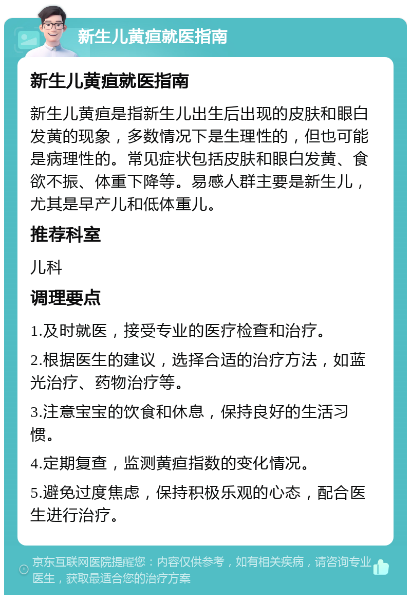 新生儿黄疸就医指南 新生儿黄疸就医指南 新生儿黄疸是指新生儿出生后出现的皮肤和眼白发黄的现象，多数情况下是生理性的，但也可能是病理性的。常见症状包括皮肤和眼白发黄、食欲不振、体重下降等。易感人群主要是新生儿，尤其是早产儿和低体重儿。 推荐科室 儿科 调理要点 1.及时就医，接受专业的医疗检查和治疗。 2.根据医生的建议，选择合适的治疗方法，如蓝光治疗、药物治疗等。 3.注意宝宝的饮食和休息，保持良好的生活习惯。 4.定期复查，监测黄疸指数的变化情况。 5.避免过度焦虑，保持积极乐观的心态，配合医生进行治疗。