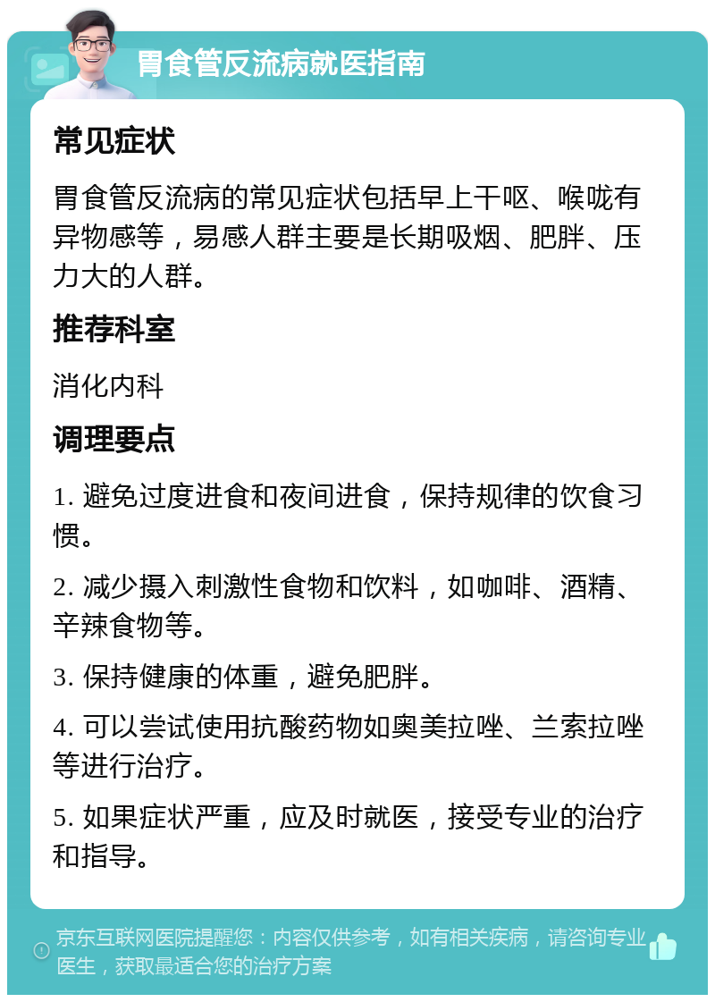 胃食管反流病就医指南 常见症状 胃食管反流病的常见症状包括早上干呕、喉咙有异物感等，易感人群主要是长期吸烟、肥胖、压力大的人群。 推荐科室 消化内科 调理要点 1. 避免过度进食和夜间进食，保持规律的饮食习惯。 2. 减少摄入刺激性食物和饮料，如咖啡、酒精、辛辣食物等。 3. 保持健康的体重，避免肥胖。 4. 可以尝试使用抗酸药物如奥美拉唑、兰索拉唑等进行治疗。 5. 如果症状严重，应及时就医，接受专业的治疗和指导。