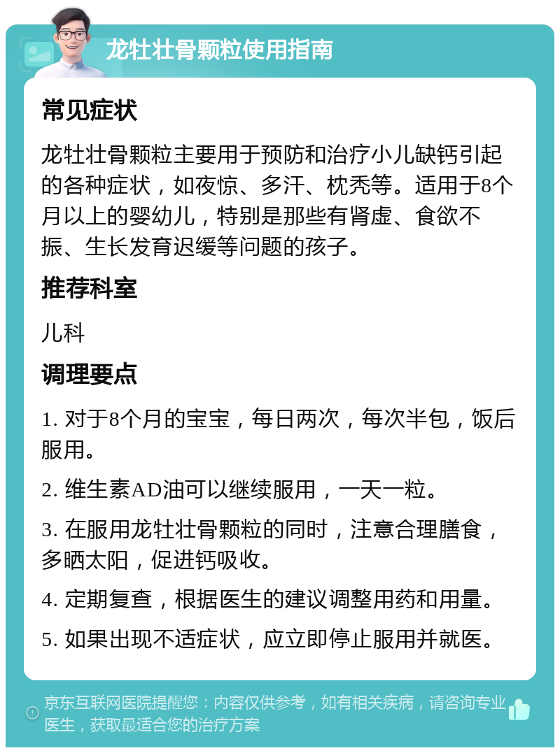 龙牡壮骨颗粒使用指南 常见症状 龙牡壮骨颗粒主要用于预防和治疗小儿缺钙引起的各种症状，如夜惊、多汗、枕秃等。适用于8个月以上的婴幼儿，特别是那些有肾虚、食欲不振、生长发育迟缓等问题的孩子。 推荐科室 儿科 调理要点 1. 对于8个月的宝宝，每日两次，每次半包，饭后服用。 2. 维生素AD油可以继续服用，一天一粒。 3. 在服用龙牡壮骨颗粒的同时，注意合理膳食，多晒太阳，促进钙吸收。 4. 定期复查，根据医生的建议调整用药和用量。 5. 如果出现不适症状，应立即停止服用并就医。