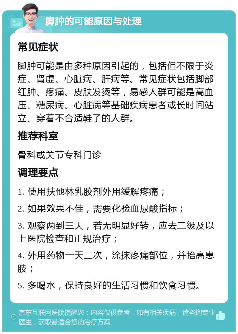 脚肿的可能原因与处理 常见症状 脚肿可能是由多种原因引起的，包括但不限于炎症、肾虚、心脏病、肝病等。常见症状包括脚部红肿、疼痛、皮肤发烫等，易感人群可能是高血压、糖尿病、心脏病等基础疾病患者或长时间站立、穿着不合适鞋子的人群。 推荐科室 骨科或关节专科门诊 调理要点 1. 使用扶他林乳胶剂外用缓解疼痛； 2. 如果效果不佳，需要化验血尿酸指标； 3. 观察两到三天，若无明显好转，应去二级及以上医院检查和正规治疗； 4. 外用药物一天三次，涂抹疼痛部位，并抬高患肢； 5. 多喝水，保持良好的生活习惯和饮食习惯。