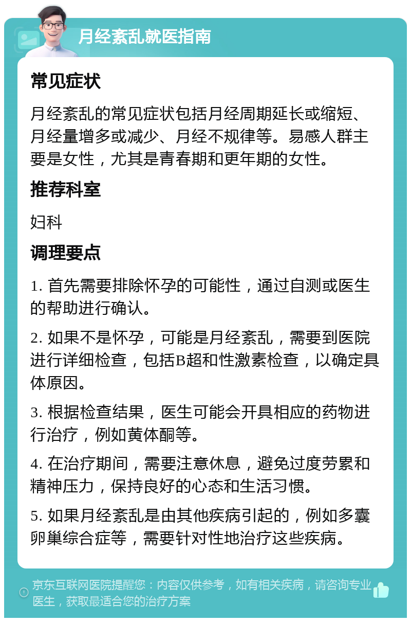 月经紊乱就医指南 常见症状 月经紊乱的常见症状包括月经周期延长或缩短、月经量增多或减少、月经不规律等。易感人群主要是女性，尤其是青春期和更年期的女性。 推荐科室 妇科 调理要点 1. 首先需要排除怀孕的可能性，通过自测或医生的帮助进行确认。 2. 如果不是怀孕，可能是月经紊乱，需要到医院进行详细检查，包括B超和性激素检查，以确定具体原因。 3. 根据检查结果，医生可能会开具相应的药物进行治疗，例如黄体酮等。 4. 在治疗期间，需要注意休息，避免过度劳累和精神压力，保持良好的心态和生活习惯。 5. 如果月经紊乱是由其他疾病引起的，例如多囊卵巢综合症等，需要针对性地治疗这些疾病。