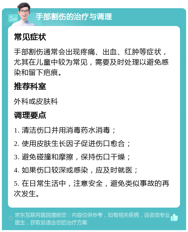 手部割伤的治疗与调理 常见症状 手部割伤通常会出现疼痛、出血、红肿等症状，尤其在儿童中较为常见，需要及时处理以避免感染和留下疤痕。 推荐科室 外科或皮肤科 调理要点 1. 清洁伤口并用消毒药水消毒； 2. 使用皮肤生长因子促进伤口愈合； 3. 避免碰撞和摩擦，保持伤口干燥； 4. 如果伤口较深或感染，应及时就医； 5. 在日常生活中，注意安全，避免类似事故的再次发生。