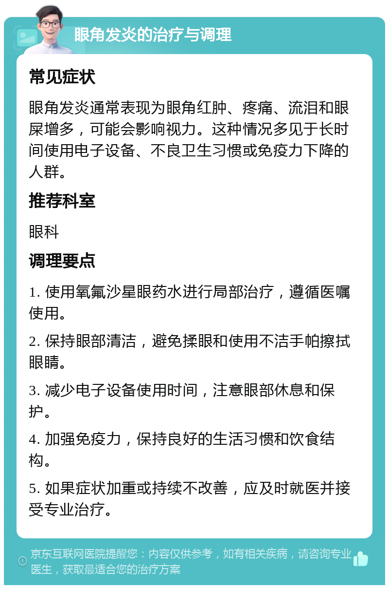 眼角发炎的治疗与调理 常见症状 眼角发炎通常表现为眼角红肿、疼痛、流泪和眼屎增多，可能会影响视力。这种情况多见于长时间使用电子设备、不良卫生习惯或免疫力下降的人群。 推荐科室 眼科 调理要点 1. 使用氧氟沙星眼药水进行局部治疗，遵循医嘱使用。 2. 保持眼部清洁，避免揉眼和使用不洁手帕擦拭眼睛。 3. 减少电子设备使用时间，注意眼部休息和保护。 4. 加强免疫力，保持良好的生活习惯和饮食结构。 5. 如果症状加重或持续不改善，应及时就医并接受专业治疗。