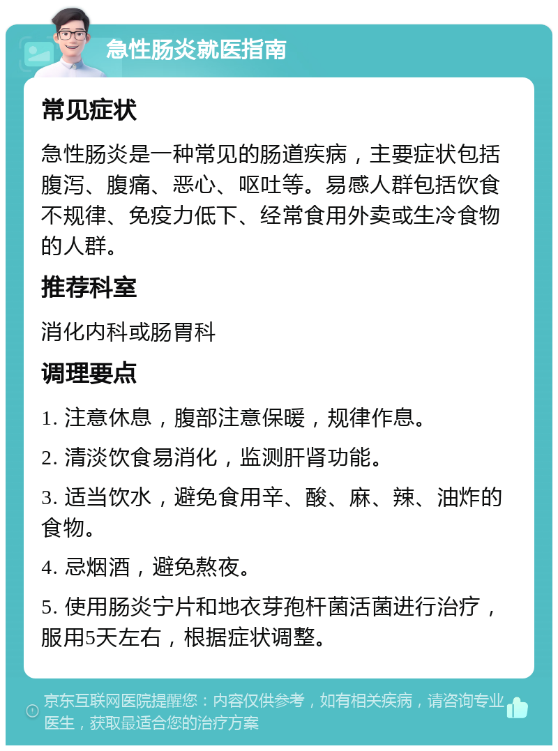 急性肠炎就医指南 常见症状 急性肠炎是一种常见的肠道疾病，主要症状包括腹泻、腹痛、恶心、呕吐等。易感人群包括饮食不规律、免疫力低下、经常食用外卖或生冷食物的人群。 推荐科室 消化内科或肠胃科 调理要点 1. 注意休息，腹部注意保暖，规律作息。 2. 清淡饮食易消化，监测肝肾功能。 3. 适当饮水，避免食用辛、酸、麻、辣、油炸的食物。 4. 忌烟酒，避免熬夜。 5. 使用肠炎宁片和地衣芽孢杆菌活菌进行治疗，服用5天左右，根据症状调整。