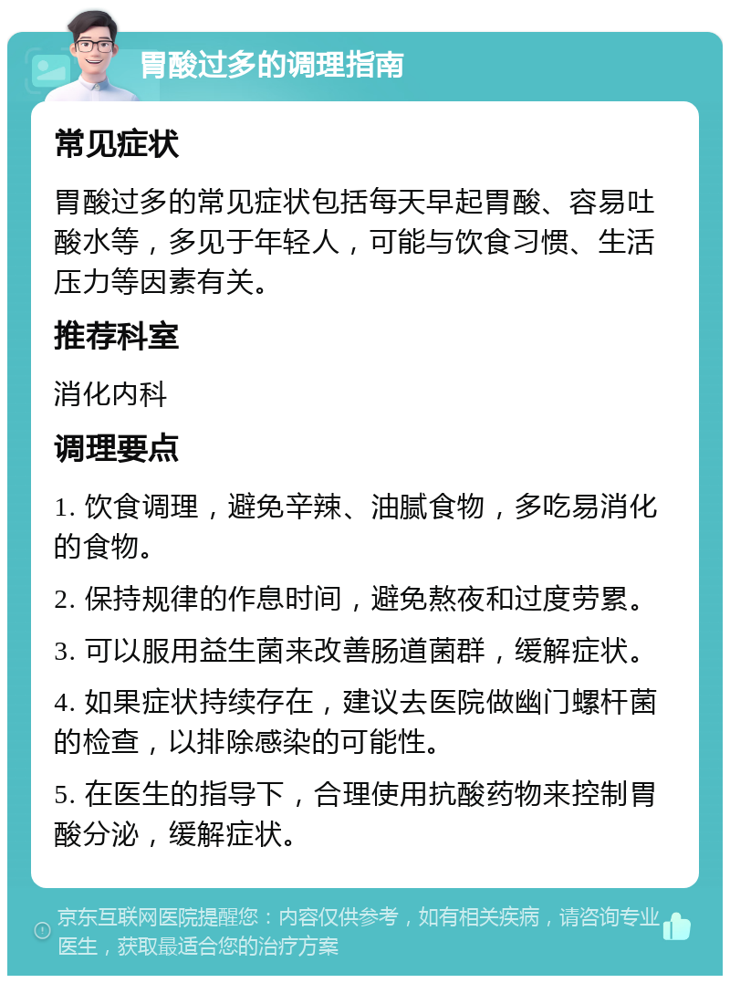 胃酸过多的调理指南 常见症状 胃酸过多的常见症状包括每天早起胃酸、容易吐酸水等，多见于年轻人，可能与饮食习惯、生活压力等因素有关。 推荐科室 消化内科 调理要点 1. 饮食调理，避免辛辣、油腻食物，多吃易消化的食物。 2. 保持规律的作息时间，避免熬夜和过度劳累。 3. 可以服用益生菌来改善肠道菌群，缓解症状。 4. 如果症状持续存在，建议去医院做幽门螺杆菌的检查，以排除感染的可能性。 5. 在医生的指导下，合理使用抗酸药物来控制胃酸分泌，缓解症状。