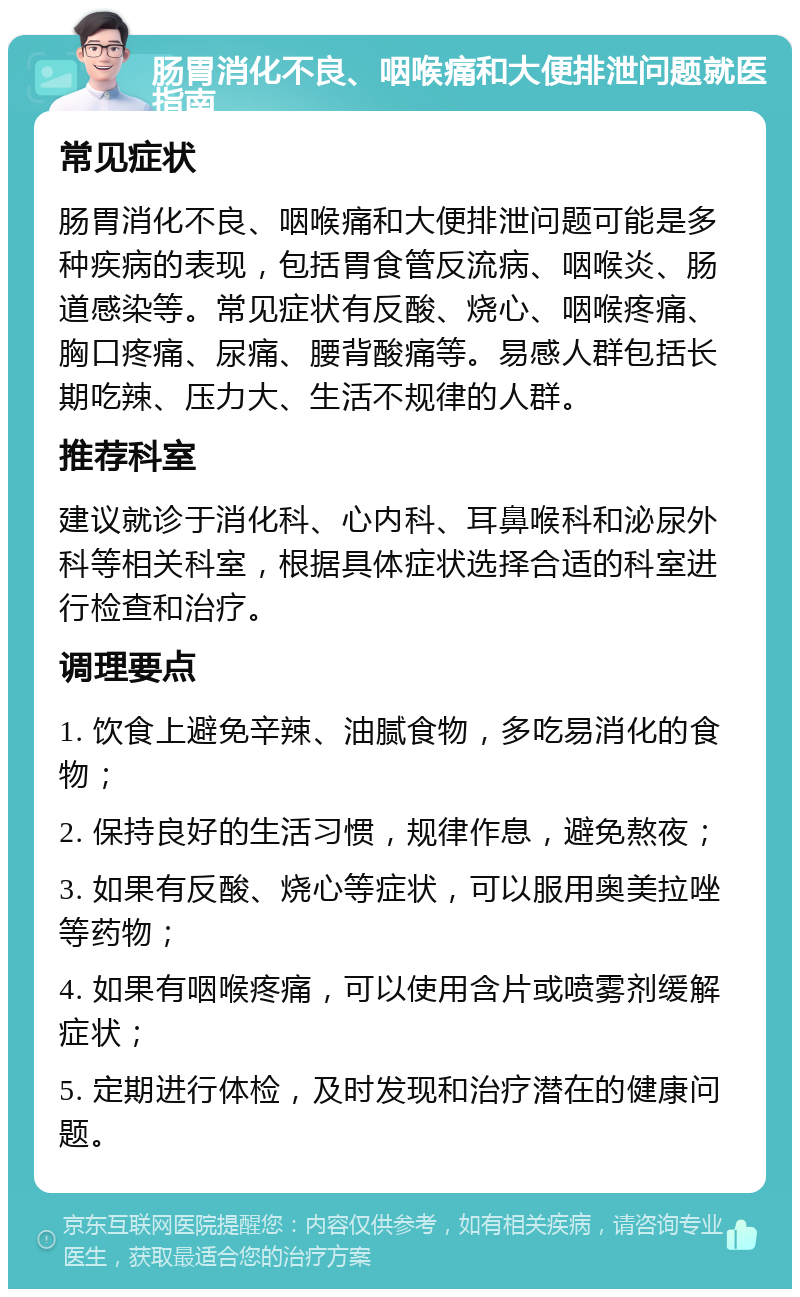 肠胃消化不良、咽喉痛和大便排泄问题就医指南 常见症状 肠胃消化不良、咽喉痛和大便排泄问题可能是多种疾病的表现，包括胃食管反流病、咽喉炎、肠道感染等。常见症状有反酸、烧心、咽喉疼痛、胸口疼痛、尿痛、腰背酸痛等。易感人群包括长期吃辣、压力大、生活不规律的人群。 推荐科室 建议就诊于消化科、心内科、耳鼻喉科和泌尿外科等相关科室，根据具体症状选择合适的科室进行检查和治疗。 调理要点 1. 饮食上避免辛辣、油腻食物，多吃易消化的食物； 2. 保持良好的生活习惯，规律作息，避免熬夜； 3. 如果有反酸、烧心等症状，可以服用奥美拉唑等药物； 4. 如果有咽喉疼痛，可以使用含片或喷雾剂缓解症状； 5. 定期进行体检，及时发现和治疗潜在的健康问题。