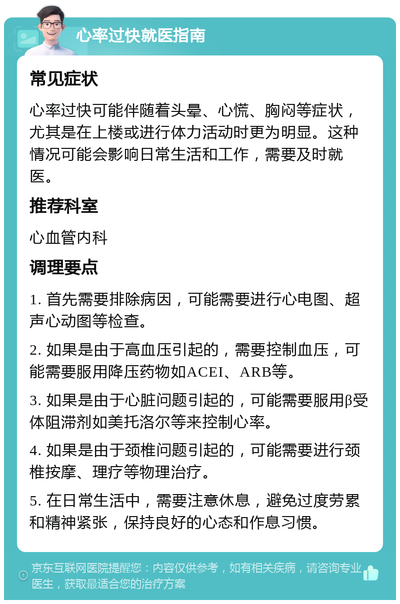 心率过快就医指南 常见症状 心率过快可能伴随着头晕、心慌、胸闷等症状，尤其是在上楼或进行体力活动时更为明显。这种情况可能会影响日常生活和工作，需要及时就医。 推荐科室 心血管内科 调理要点 1. 首先需要排除病因，可能需要进行心电图、超声心动图等检查。 2. 如果是由于高血压引起的，需要控制血压，可能需要服用降压药物如ACEI、ARB等。 3. 如果是由于心脏问题引起的，可能需要服用β受体阻滞剂如美托洛尔等来控制心率。 4. 如果是由于颈椎问题引起的，可能需要进行颈椎按摩、理疗等物理治疗。 5. 在日常生活中，需要注意休息，避免过度劳累和精神紧张，保持良好的心态和作息习惯。