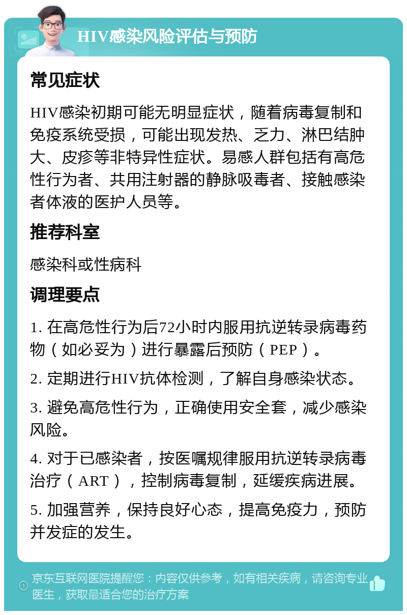 HIV感染风险评估与预防 常见症状 HIV感染初期可能无明显症状，随着病毒复制和免疫系统受损，可能出现发热、乏力、淋巴结肿大、皮疹等非特异性症状。易感人群包括有高危性行为者、共用注射器的静脉吸毒者、接触感染者体液的医护人员等。 推荐科室 感染科或性病科 调理要点 1. 在高危性行为后72小时内服用抗逆转录病毒药物（如必妥为）进行暴露后预防（PEP）。 2. 定期进行HIV抗体检测，了解自身感染状态。 3. 避免高危性行为，正确使用安全套，减少感染风险。 4. 对于已感染者，按医嘱规律服用抗逆转录病毒治疗（ART），控制病毒复制，延缓疾病进展。 5. 加强营养，保持良好心态，提高免疫力，预防并发症的发生。